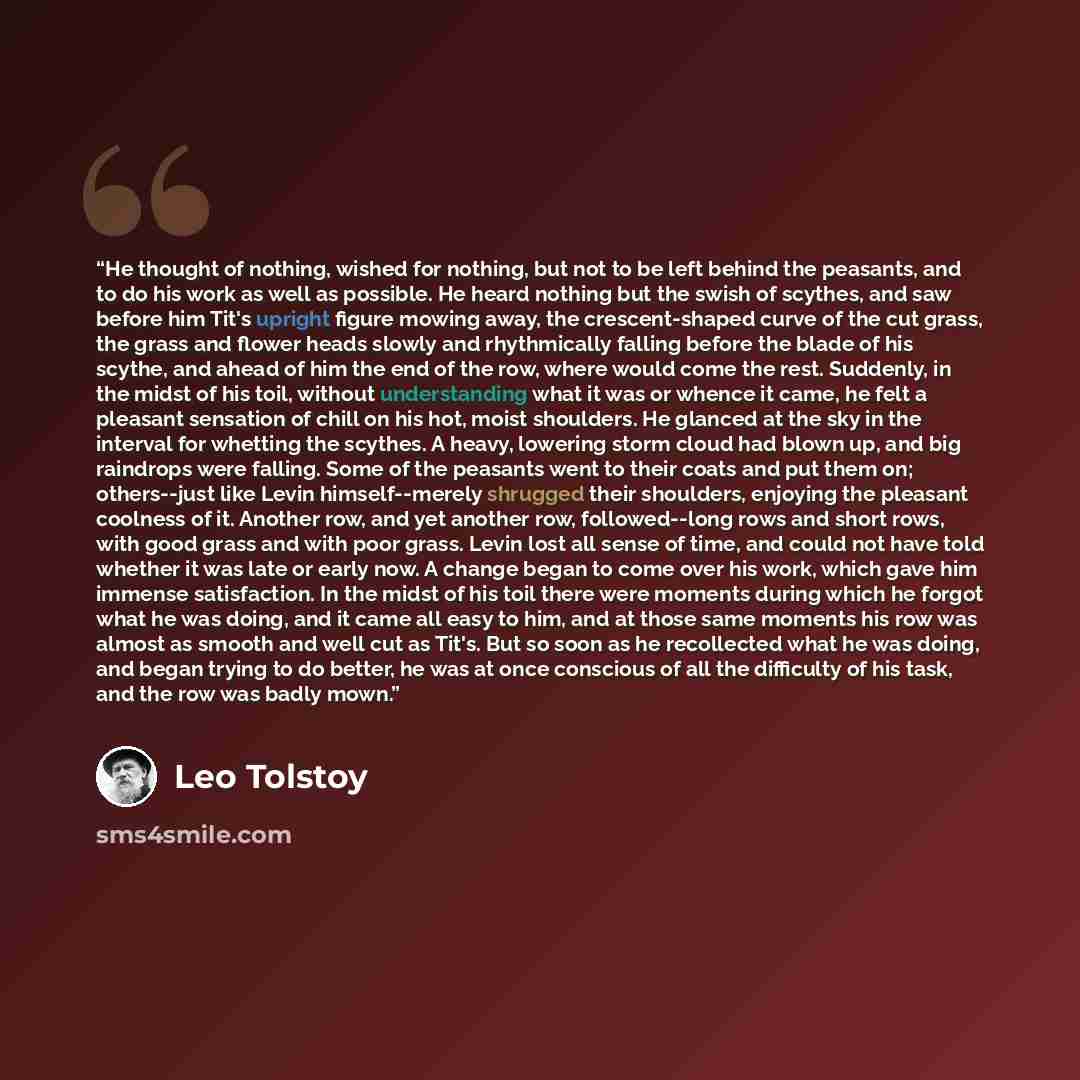 “He thought of nothing, wished for nothing, but not to be left behind the peasants, and to do his work as well as possible. He heard nothing but the swish of scythes, and saw before him Tit's upright figure mowing away, the crescent-shaped curve of the cut grass, the grass and flower heads slowly…” quote by Leo Tolstoy