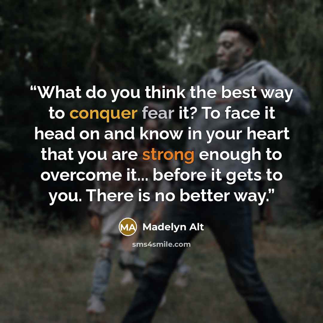 “What do you think the best way to conquer fear it? To face it head on and know in your heart that you are strong enough to overcome it... before it gets to you. There is no better way.” quote by Madelyn Alt