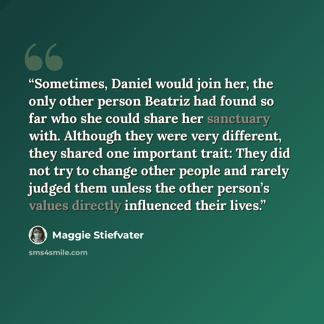 “Sometimes, Daniel would join her, the only other person Beatriz had found so far who she could share her sanctuary with. Although they were very different, they shared one important trait: They did not try to change other people and rarely judged them unless the other person’s values directly…” quote by Maggie Stiefvater