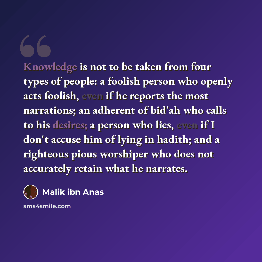 “Knowledge is not to be taken from four types of people: a foolish person who openly acts foolish, even if he reports the most narrations; an adherent of bid'ah who calls to his desires; a person who lies, even if I don't accuse him of lying in hadith; and a righteous pious worshiper who does not…” quote by Malik ibn Anas
