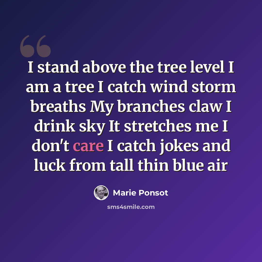 “I stand above the tree level I am a tree I catch wind storm breaths My branches claw I drink sky It stretches me I don't care I catch jokes and luck from tall thin blue air” quote by Marie Ponsot