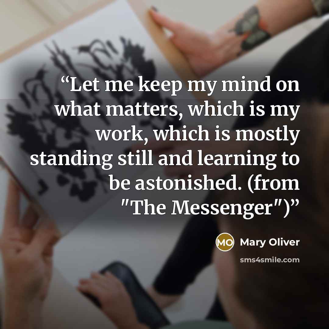 “Let me keep my mind on what matters, which is my work, which is mostly standing still and learning to be astonished. (from "The Messenger")” quote by Mary Oliver