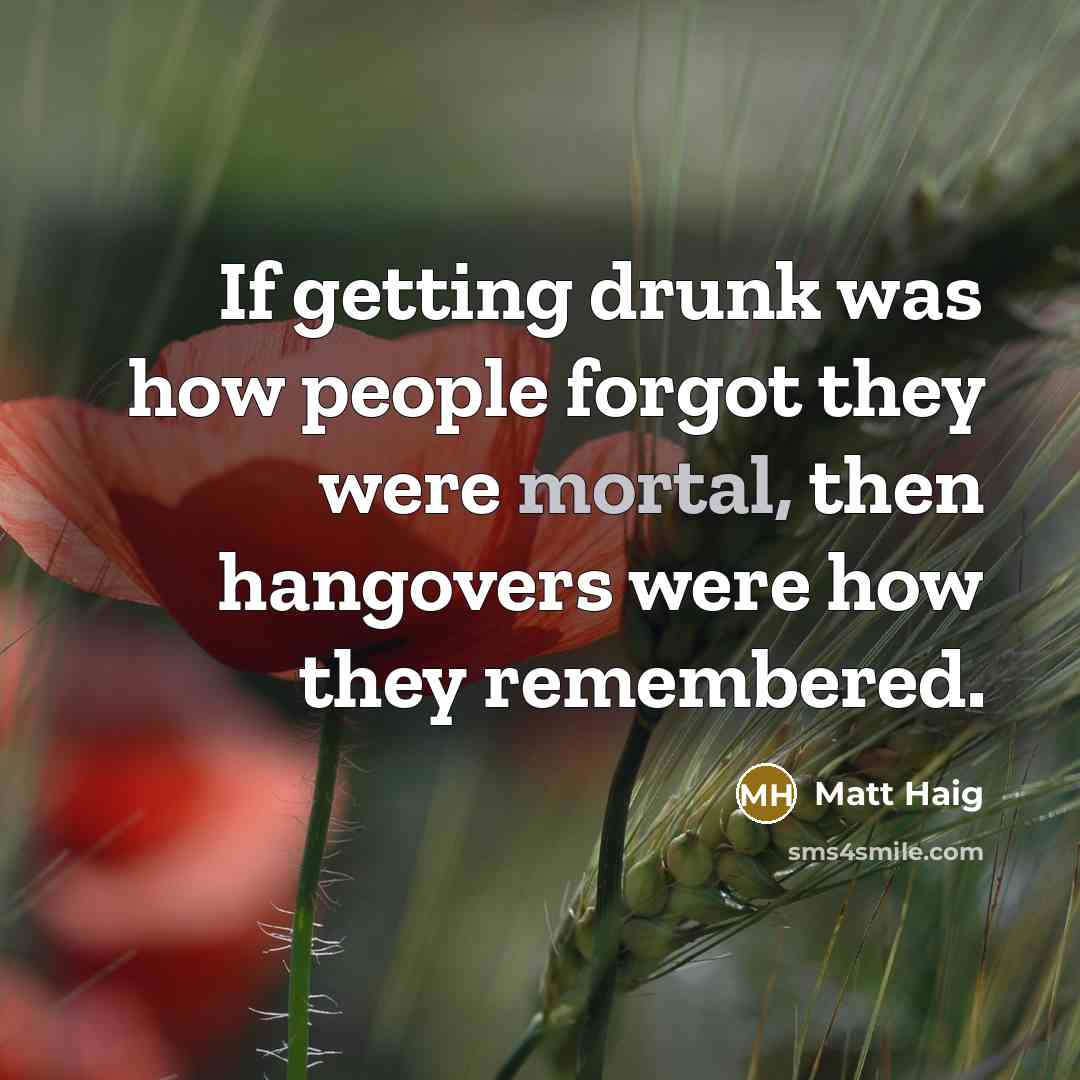 “If getting drunk was how people forgot they were mortal, then hangovers were how they remembered.” quote by Matt Haig