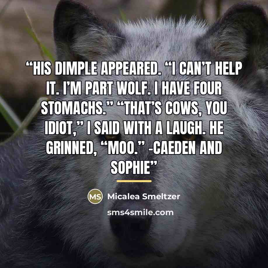 “His dimple appeared. “I can’t help it. I’m part wolf. I have four stomachs.” “That’s cows, you idiot,” I said with a laugh. He grinned, “Moo.” -Caeden and Sophie” quote by Micalea Smeltzer
