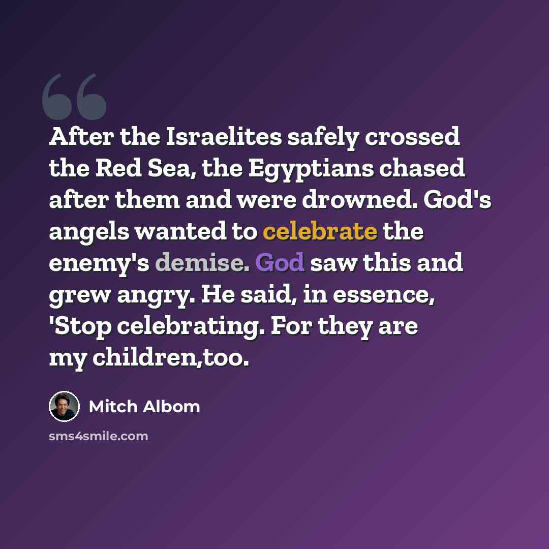 “After the Israelites safely crossed the Red Sea, the Egyptians chased after them and were drowned. God's angels wanted to celebrate the enemy's demise. God saw this and grew angry. He said, in essence, 'Stop celebrating. For they are my children,too.” quote by Mitch Albom