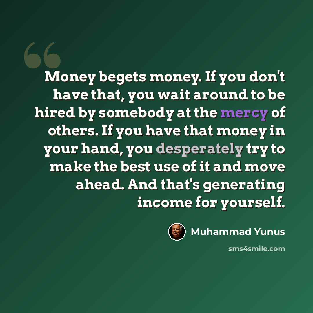 “Money begets money. If you don't have that, you wait around to be hired by somebody at the mercy of others. If you have that money in your hand, you desperately try to make the best use of it and move ahead. And that's generating income for yourself.” quote by Muhammad Yunus