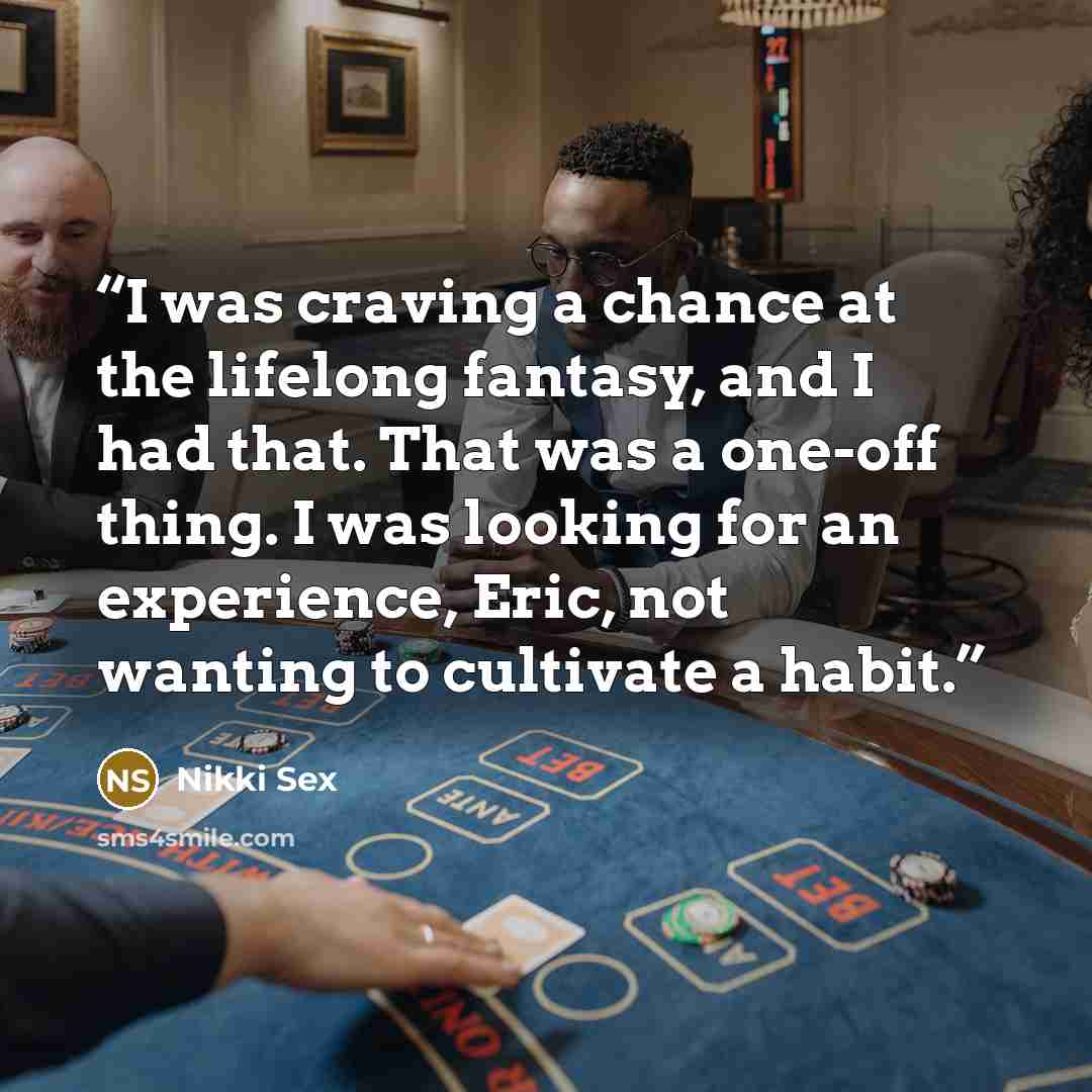 “I was craving a chance at the lifelong fantasy, and I had that. That was a one-off thing. I was looking for an experience, Eric, not wanting to cultivate a habit.” quote by Nikki Sex