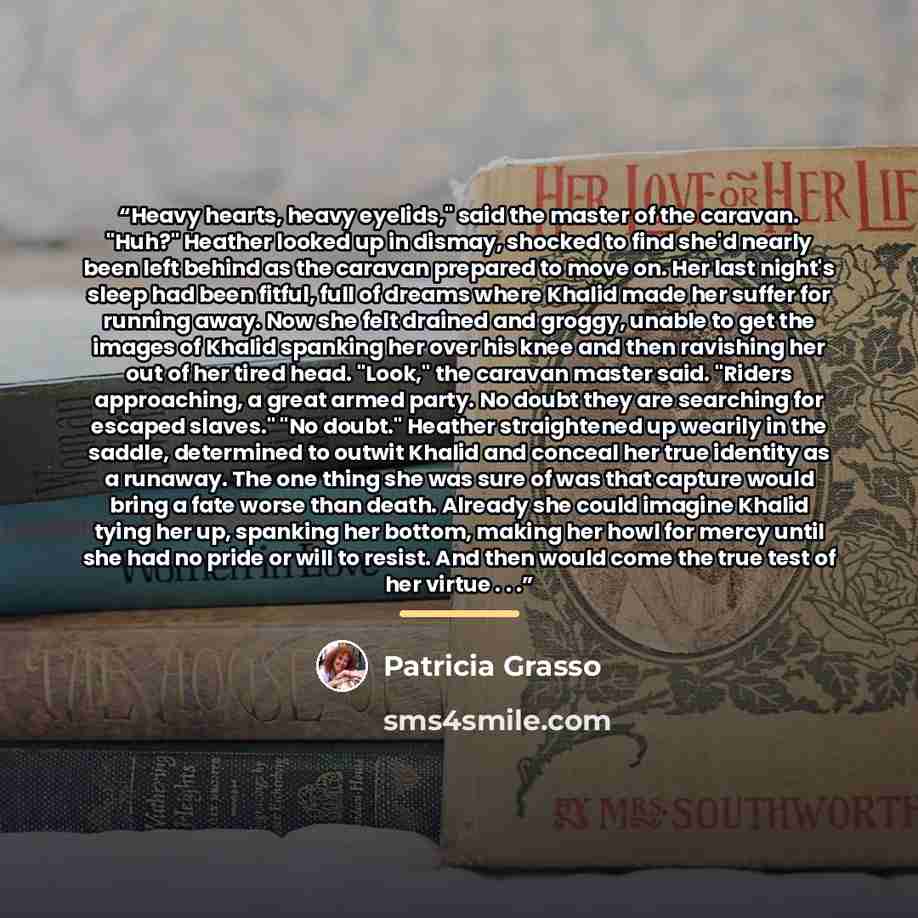 “Heavy hearts, heavy eyelids," said the master of the caravan. "Huh?" Heather looked up in dismay, shocked to find she'd nearly been left behind as the caravan prepared to move on. Her last night's sleep had been fitful, full of dreams where Khalid made her suffer for running away. Now she felt…” quote by Patricia Grasso