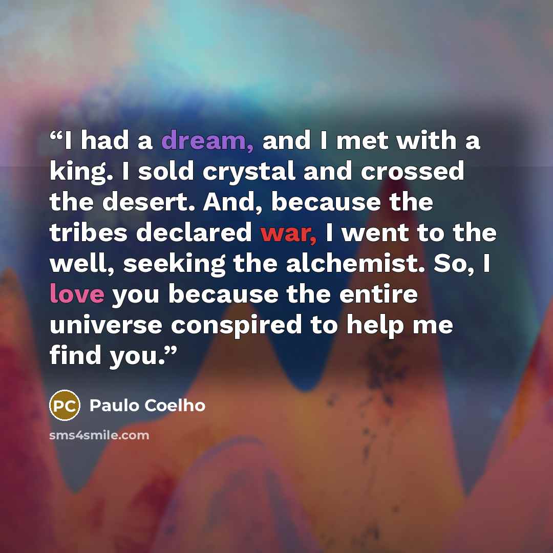 “I had a dream, and I met with a king. I sold crystal and crossed the desert. And, because the tribes declared war, I went to the well, seeking the alchemist. So, I love you because the entire universe conspired to help me find you.” quote by Paulo Coelho