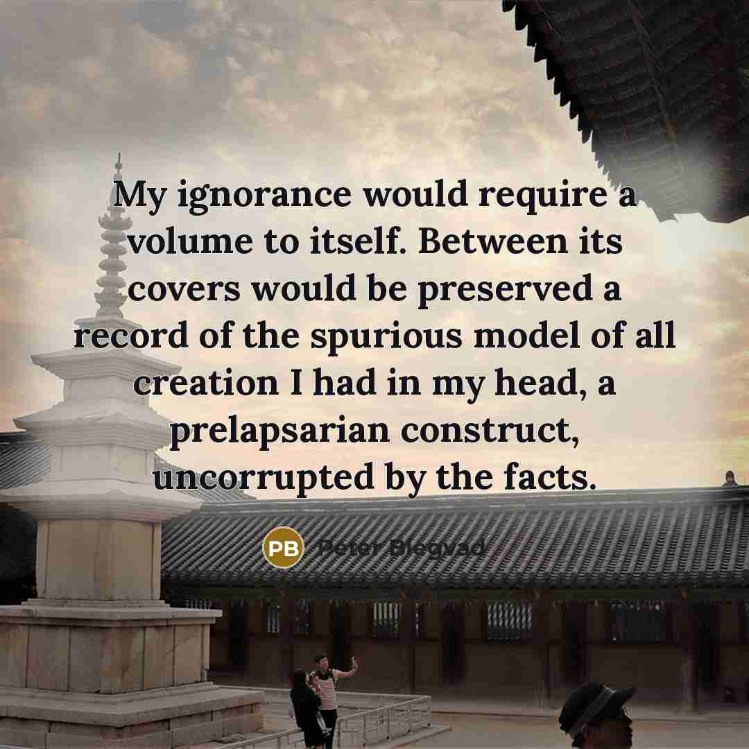 “My ignorance would require a volume to itself. Between its covers would be preserved a record of the spurious model of all creation I had in my head, a prelapsarian construct, uncorrupted by the facts.” quote by Peter Blegvad