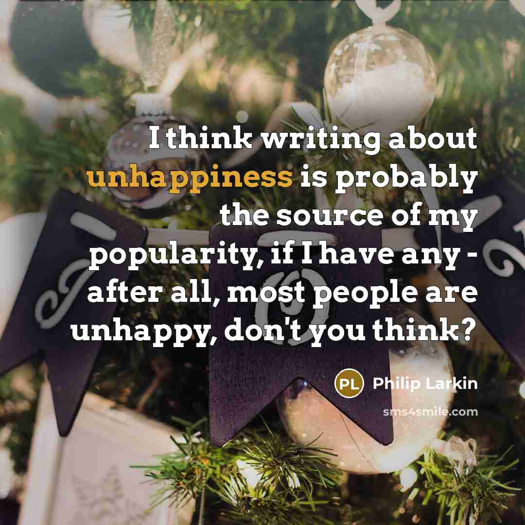 “I think writing about unhappiness is probably the source of my popularity, if I have any - after all, most people are unhappy, don't you think?” quote by Philip Larkin