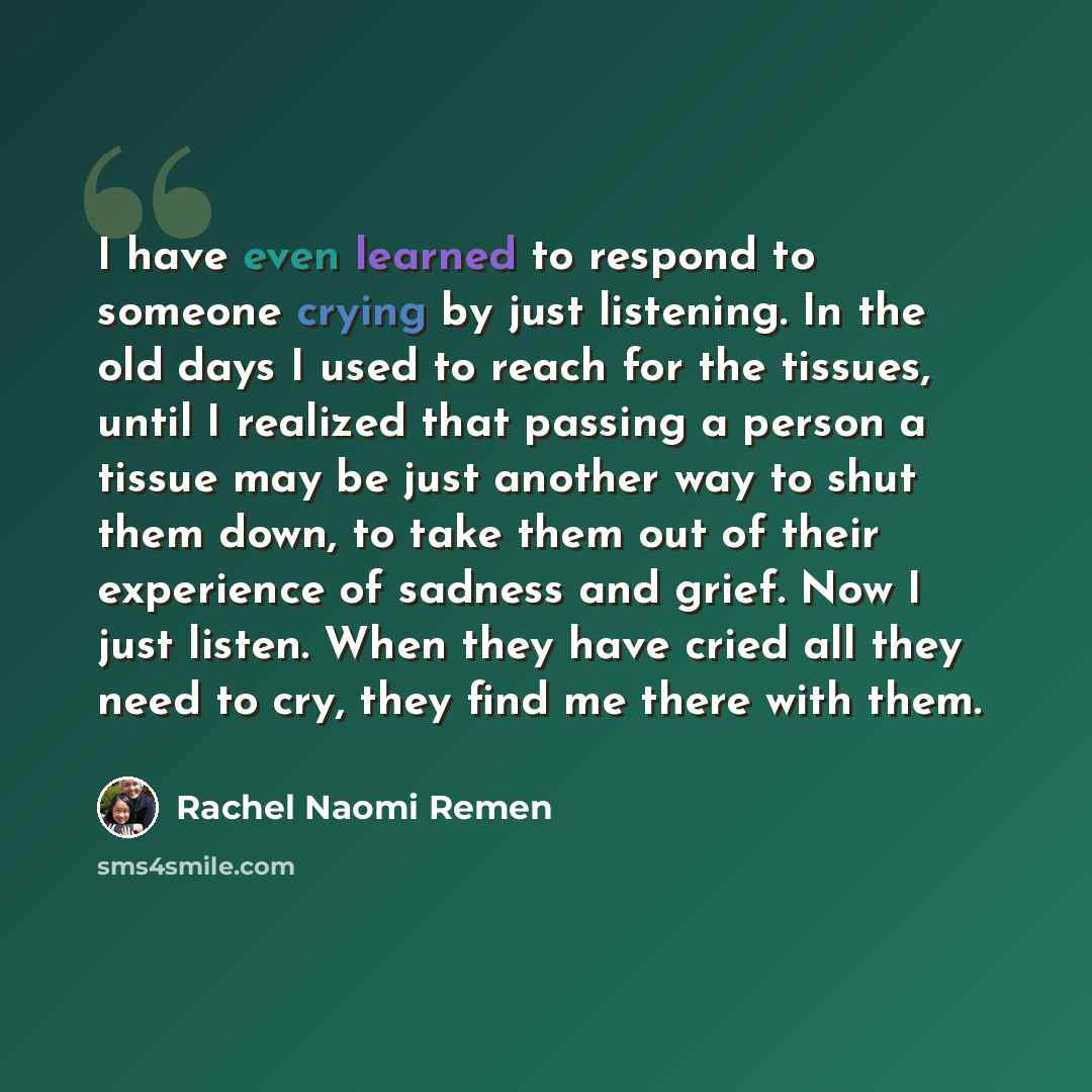 “I have even learned to respond to someone crying by just listening. In the old days I used to reach for the tissues, until I realized that passing a person a tissue may be just another way to shut them down, to take them out of their experience of sadness and grief. Now I just listen. When they…” quote by Rachel Naomi Remen
