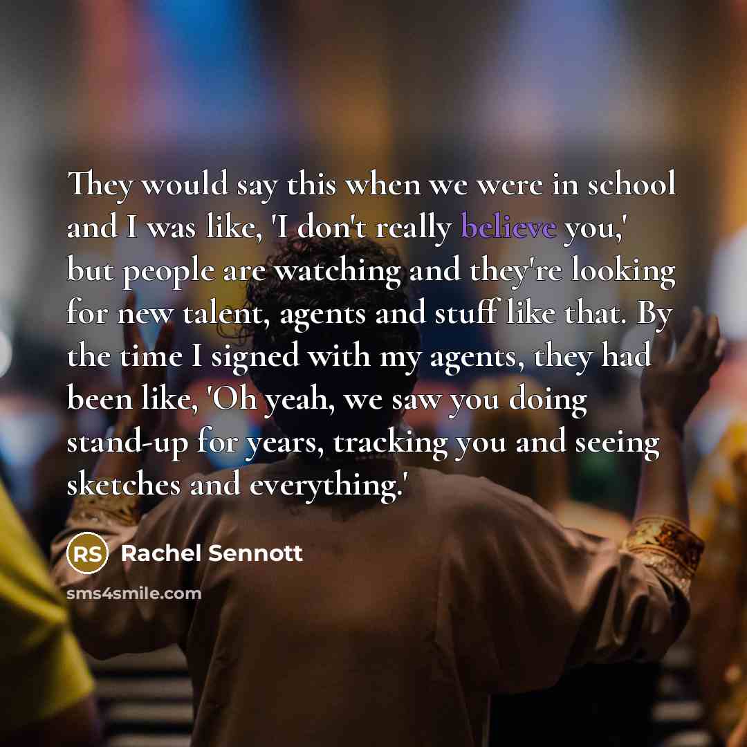 “They would say this when we were in school and I was like, 'I don't really believe you,' but people are watching and they're looking for new talent, agents and stuff like that. By the time I signed with my agents, they had been like, 'Oh yeah, we saw you doing stand-up for years, tracking you and…” quote by Rachel Sennott