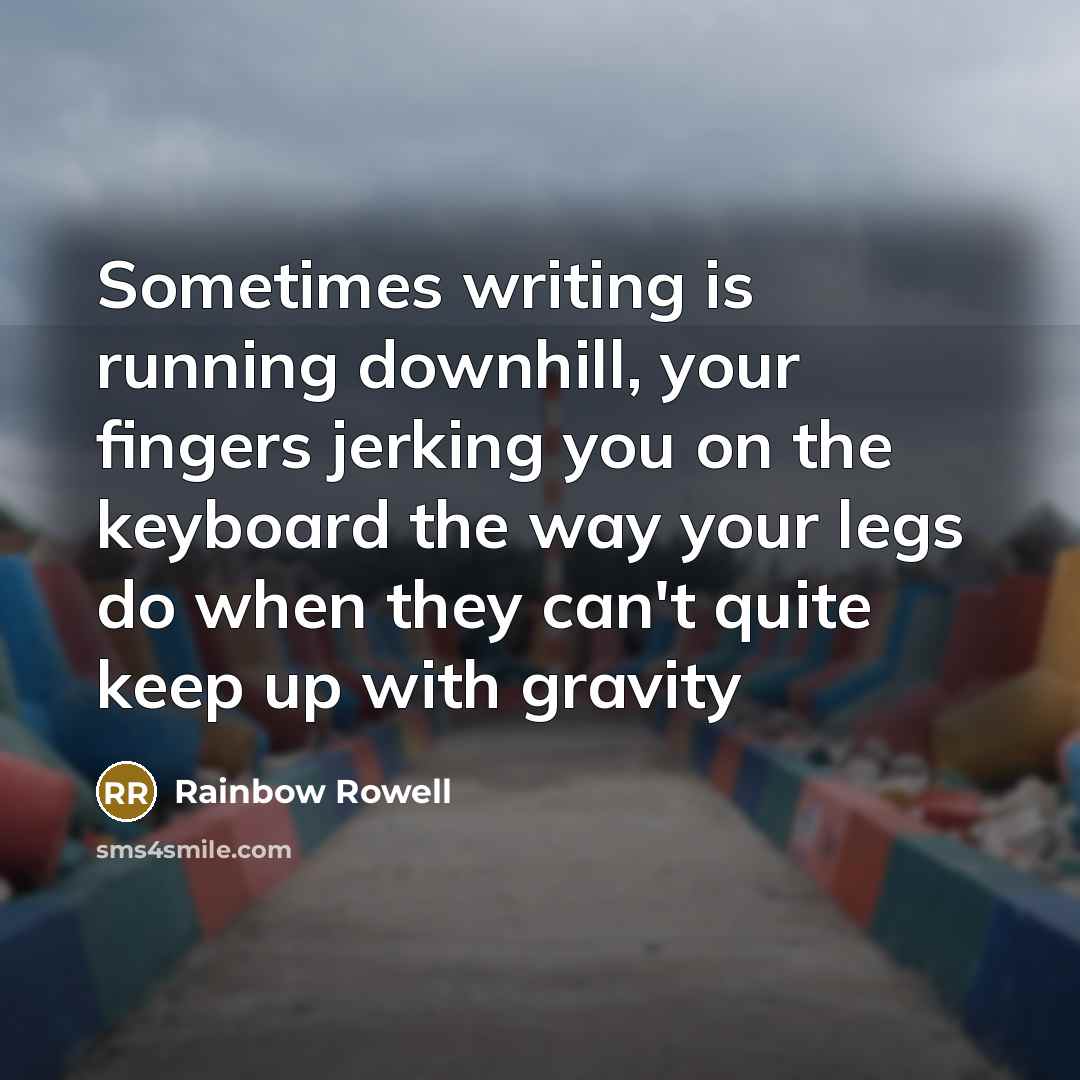 “Sometimes writing is running downhill, your fingers jerking you on the keyboard the way your legs do when they can't quite keep up with gravity” quote by Rainbow Rowell