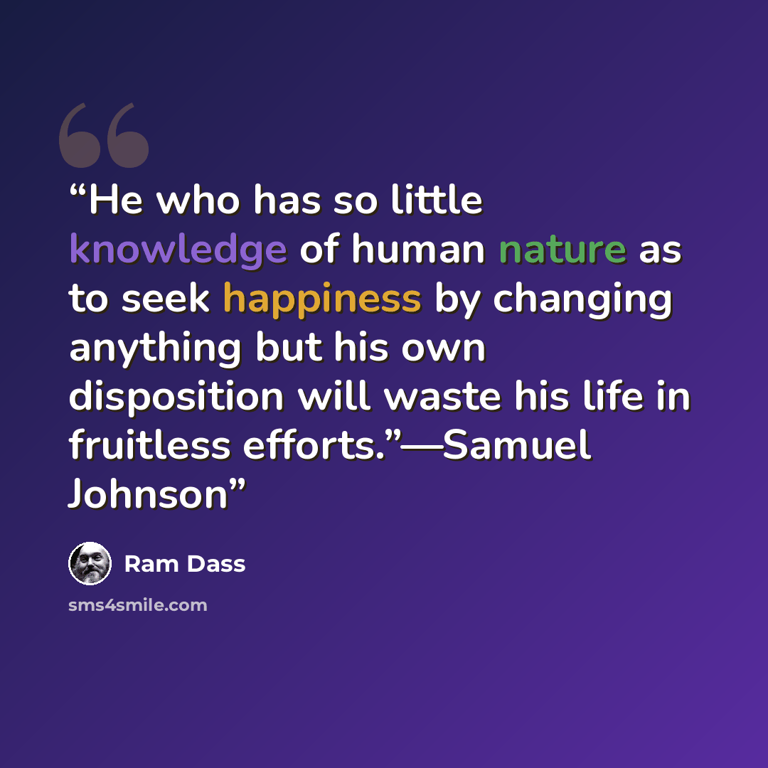 “He who has so little knowledge of human nature as to seek happiness by changing anything but his own disposition will waste his life in fruitless efforts.”—Samuel Johnson” quote by Ram Dass