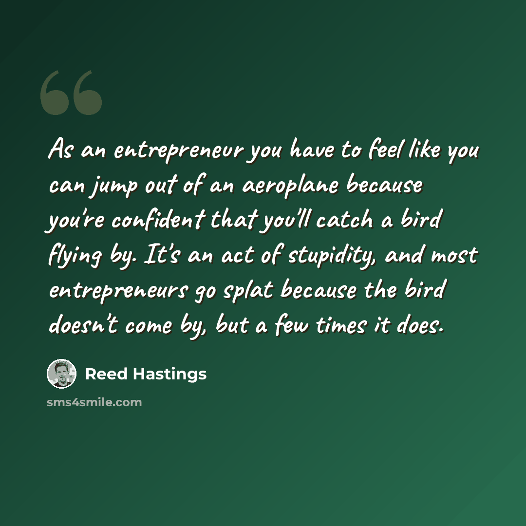 “As an entrepreneur you have to feel like you can jump out of an aeroplane because you're confident that you'll catch a bird flying by. It's an act of stupidity, and most entrepreneurs go splat because the bird doesn't come by, but a few times it does.” quote by Reed Hastings