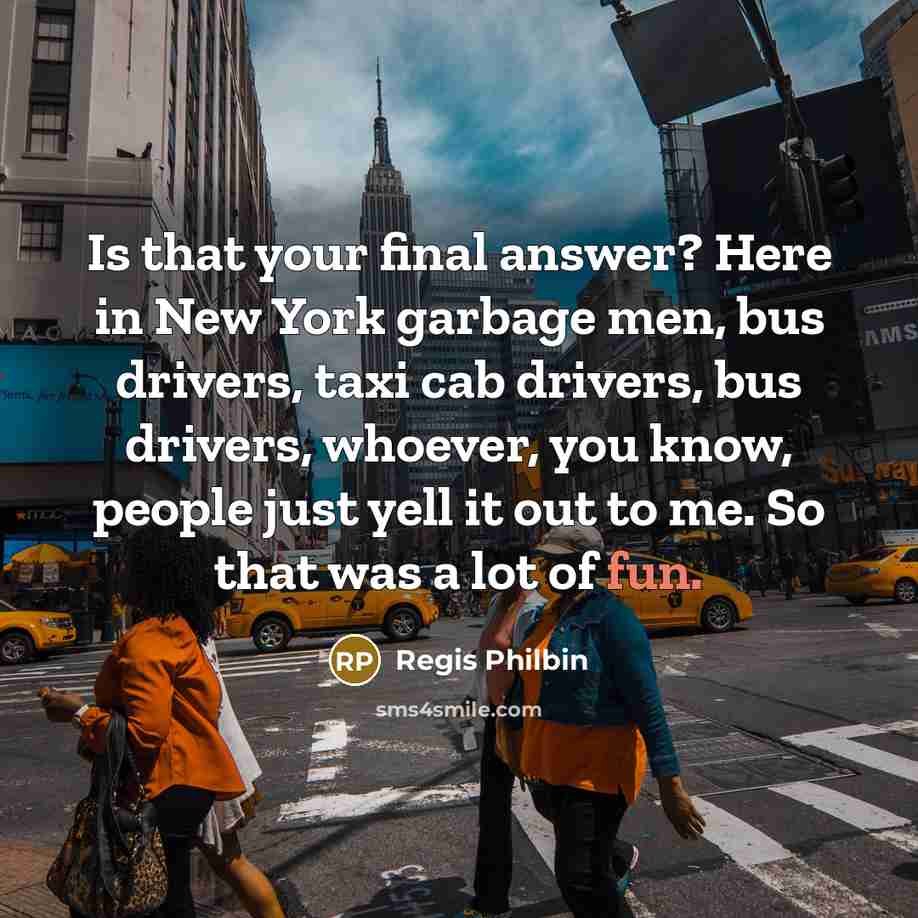 “Is that your final answer? Here in New York garbage men, bus drivers, taxi cab drivers, bus drivers, whoever, you know, people just yell it out to me. So that was a lot of fun.” quote by Regis Philbin