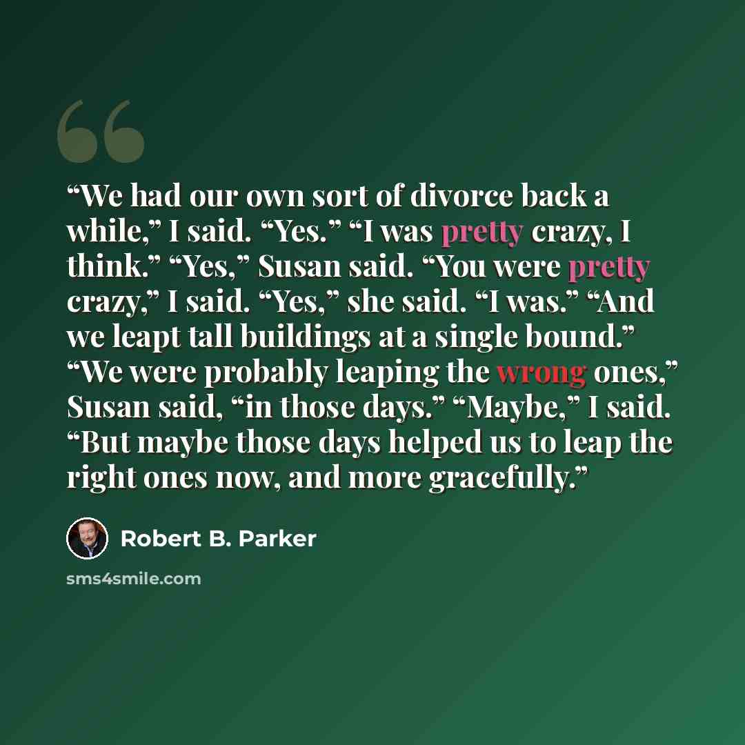 “We had our own sort of divorce back a while,” I said. “Yes.” “I was pretty crazy, I think.” “Yes,” Susan said. “You were pretty crazy,” I said. “Yes,” she said. “I was.” “And we leapt tall buildings at a single bound.” “We were probably leaping the wrong ones,” Susan said, “in those days.”…” quote by Robert B. Parker