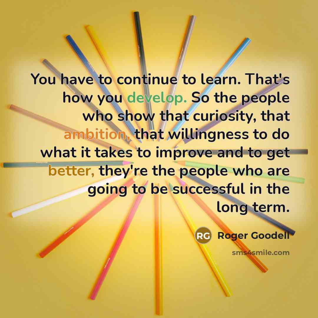 “You have to continue to learn. That's how you develop. So the people who show that curiosity, that ambition, that willingness to do what it takes to improve and to get better, they're the people who are going to be successful in the long term.” quote by Roger Goodell