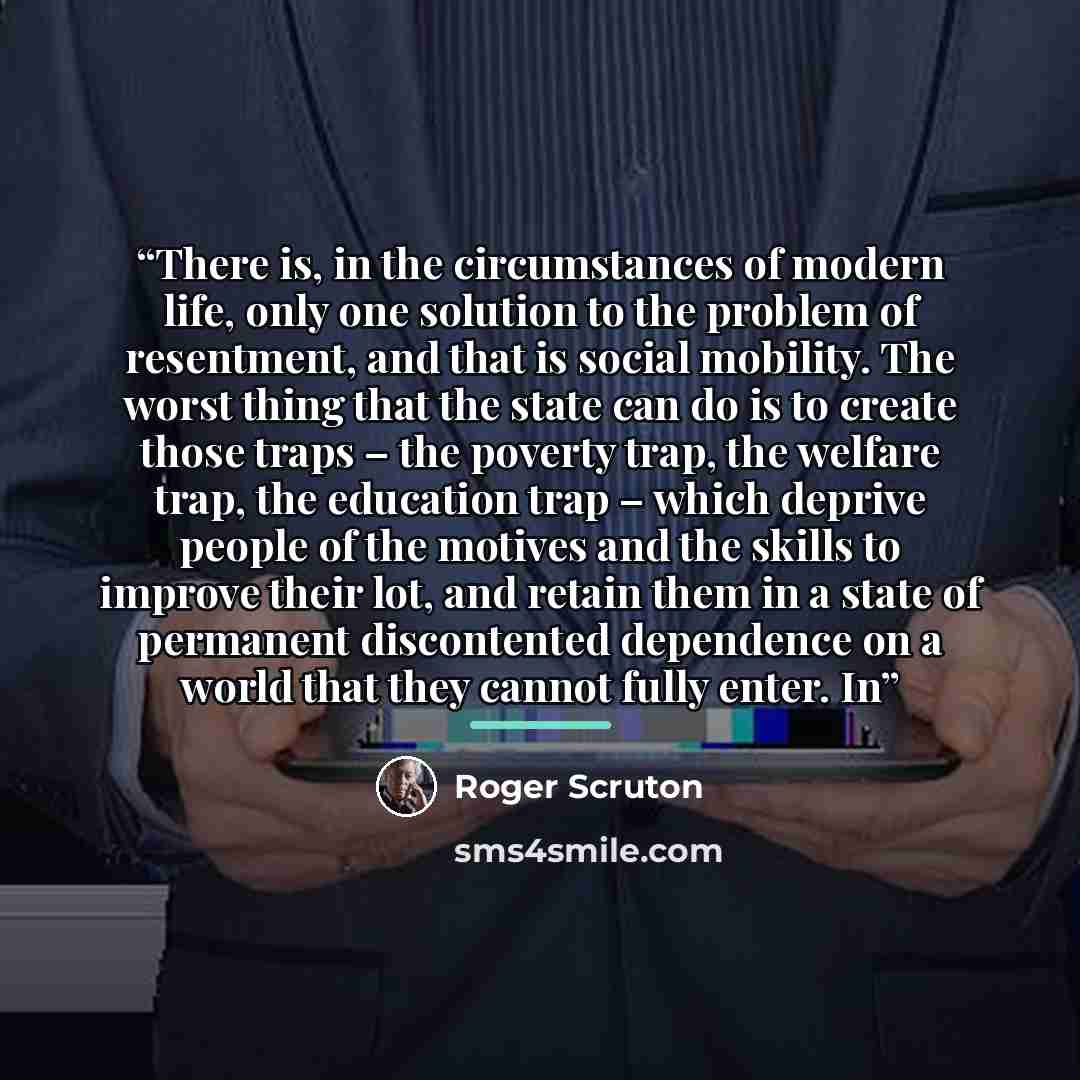 “There is, in the circumstances of modern life, only one solution to the problem of resentment, and that is social mobility. The worst thing that the state can do is to create those traps – the poverty trap, the welfare trap, the education trap – which deprive people of the motives and the skills…” quote by Roger Scruton