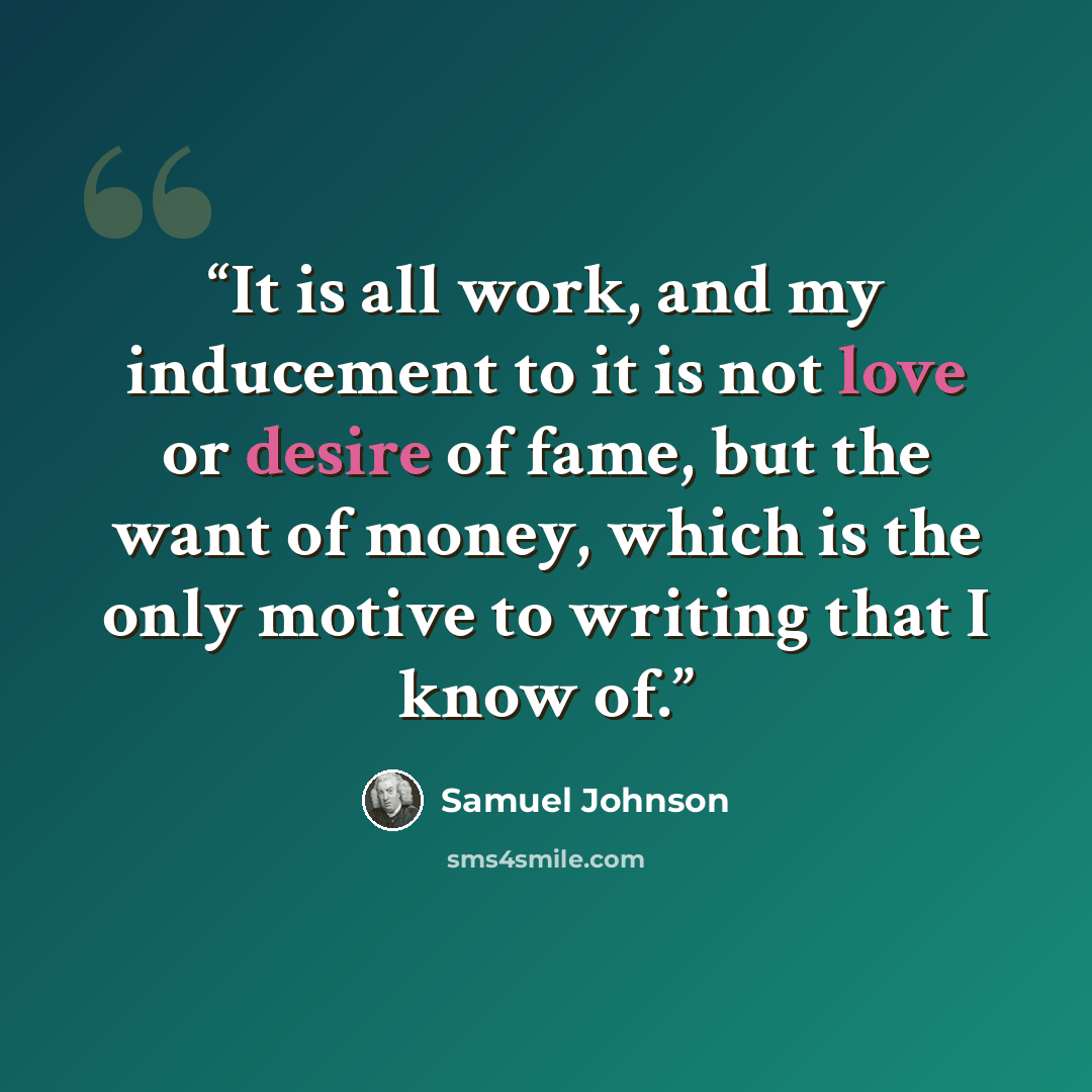 “It is all work, and my inducement to it is not love or desire of fame, but the want of money, which is the only motive to writing that I know of.” quote by Samuel Johnson