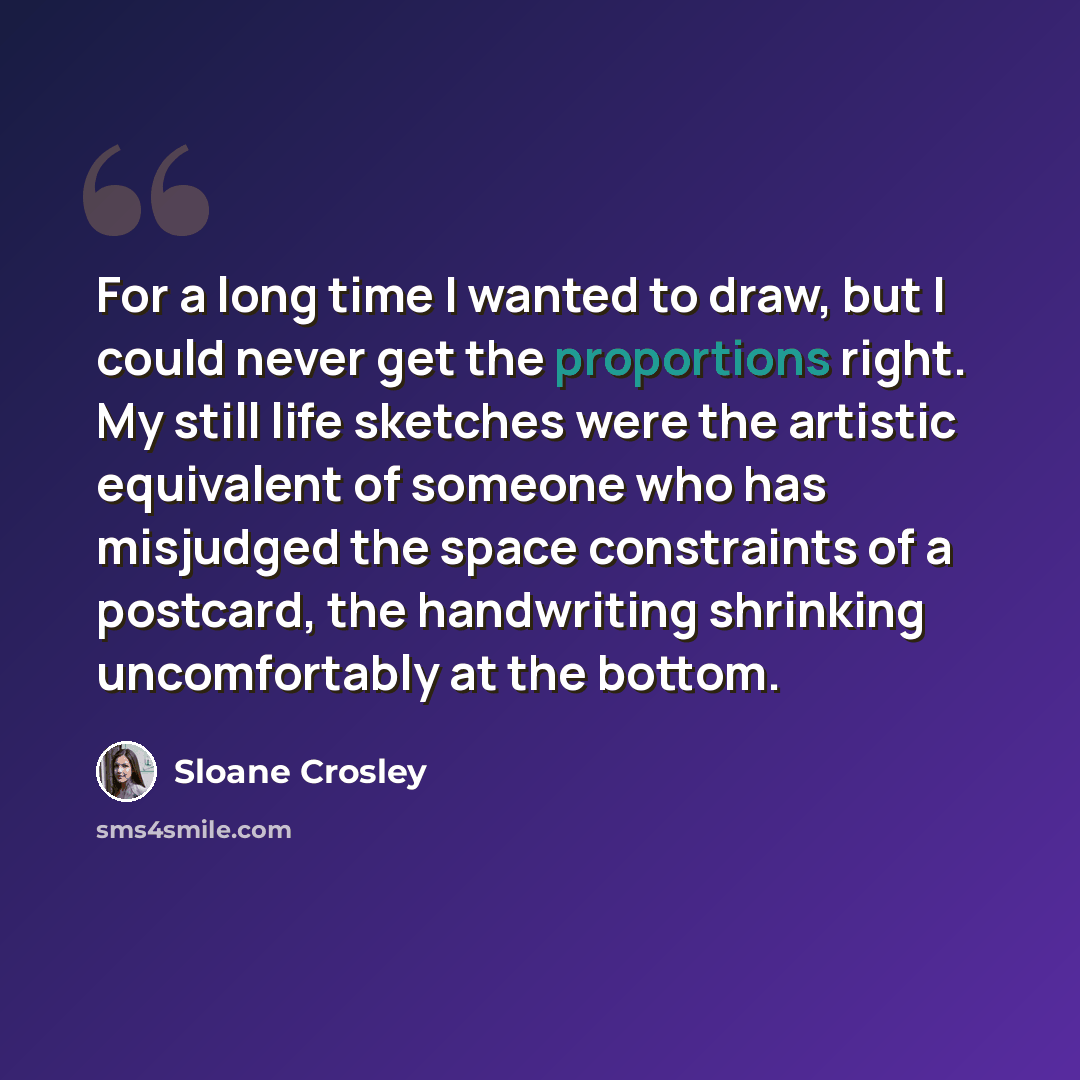 “For a long time I wanted to draw, but I could never get the proportions right. My still life sketches were the artistic equivalent of someone who has misjudged the space constraints of a postcard, the handwriting shrinking uncomfortably at the bottom.” quote by Sloane Crosley