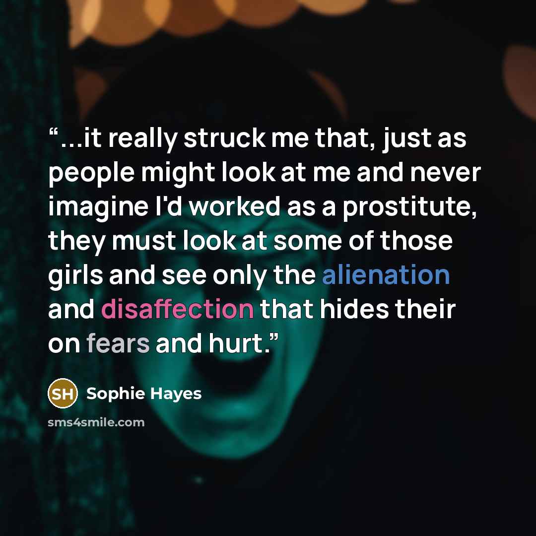 “...it really struck me that, just as people might look at me and never imagine I'd worked as a prostitute, they must look at some of those girls and see only the alienation and disaffection that hides their on fears and hurt.” quote by Sophie Hayes