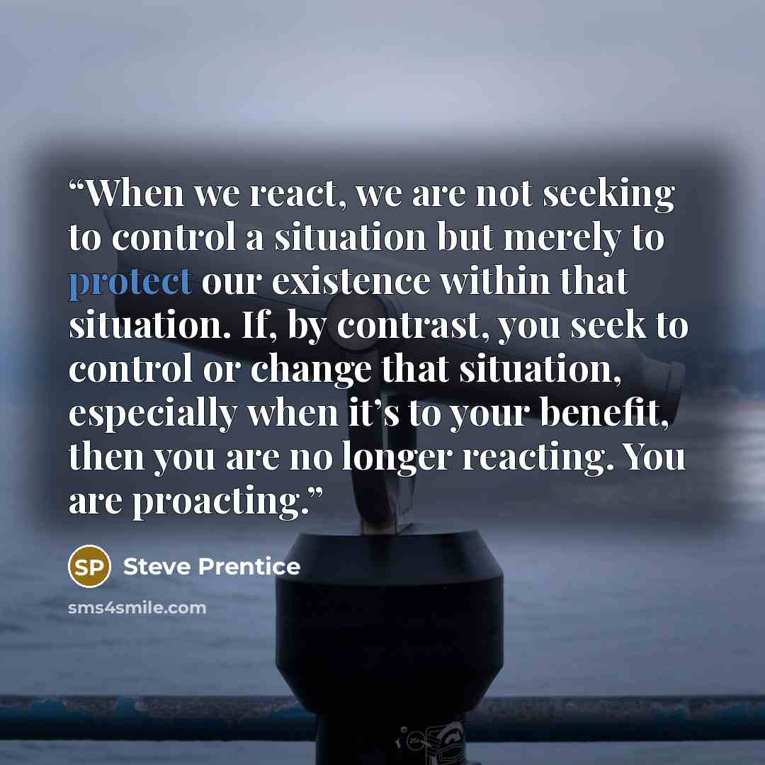 “When we react, we are not seeking to control a situation but merely to protect our existence within that situation. If, by contrast, you seek to control or change that situation, especially when it’s to your benefit, then you are no longer reacting. You are proacting.” quote by Steve Prentice