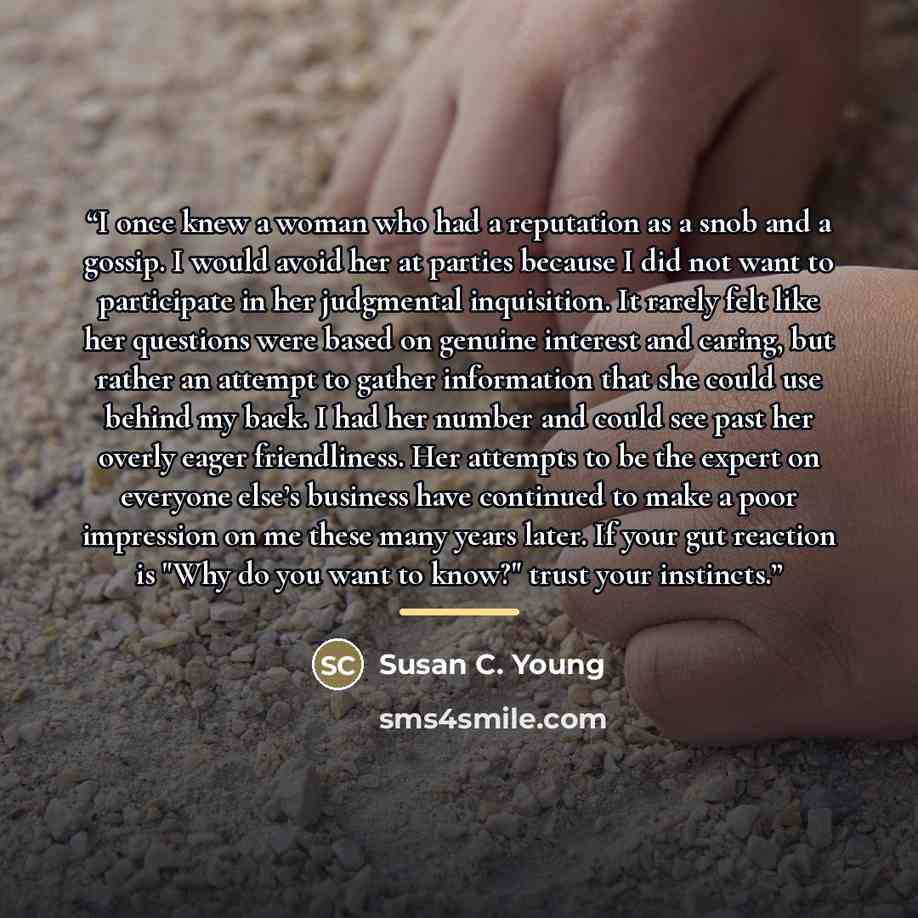 “I once knew a woman who had a reputation as a snob and a gossip. I would avoid her at parties because I did not want to participate in her judgmental inquisition. It rarely felt like her questions were based on genuine interest and caring, but rather an attempt to gather information that she could…” quote by Susan C. Young