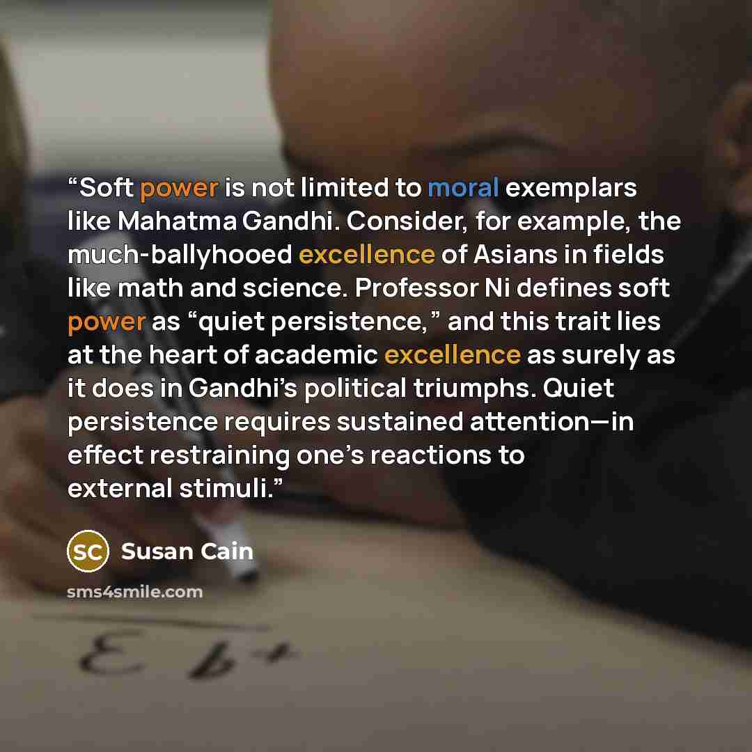 “Soft power is not limited to moral exemplars like Mahatma Gandhi. Consider, for example, the much-ballyhooed excellence of Asians in fields like math and science. Professor Ni defines soft power as “quiet persistence,” and this trait lies at the heart of academic excellence as surely as it does in…” quote by Susan Cain