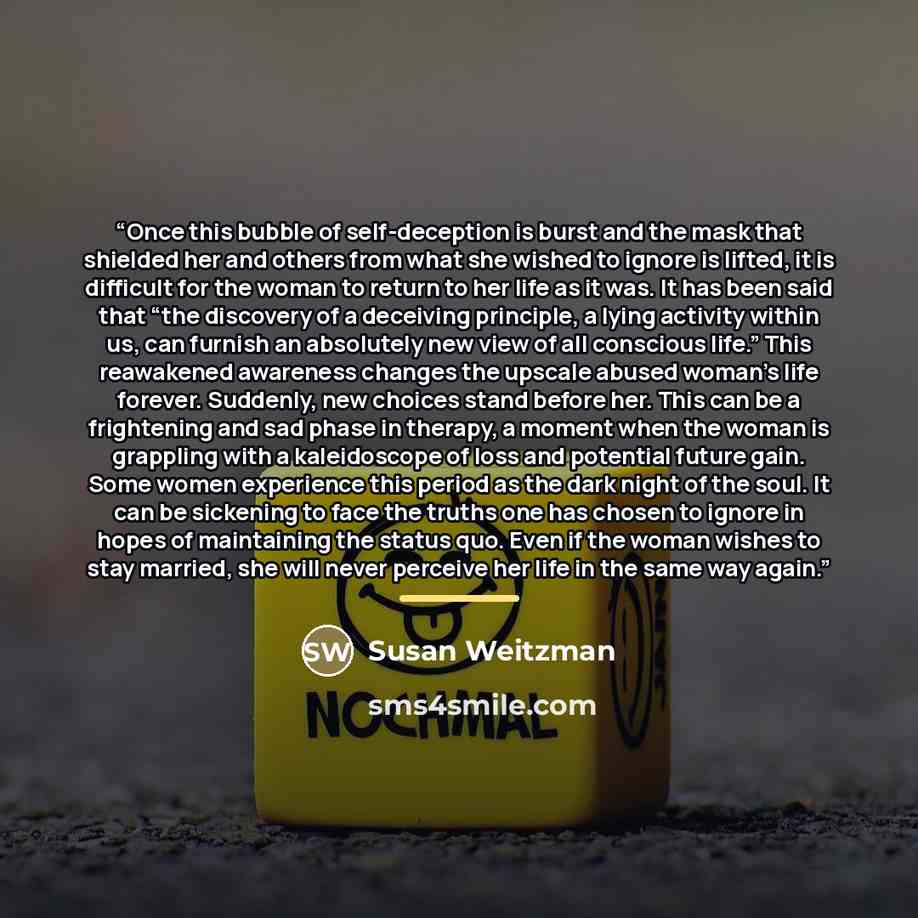 “Once this bubble of self-deception is burst and the mask that shielded her and others from what she wished to ignore is lifted, it is difficult for the woman to return to her life as it was. It has been said that “the discovery of a deceiving principle, a lying activity within us, can furnish an…” quote by Susan Weitzman