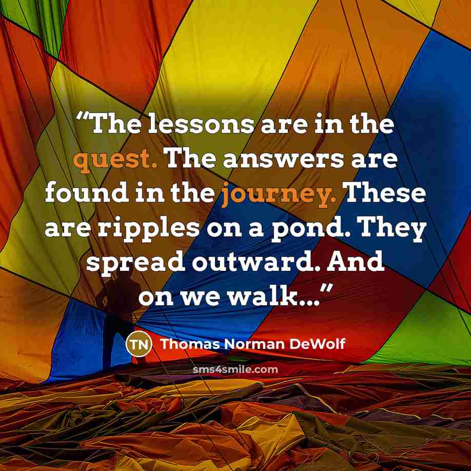 “The lessons are in the quest. The answers are found in the journey. These are ripples on a pond. They spread outward. And on we walk...” quote by Thomas Norman DeWolf