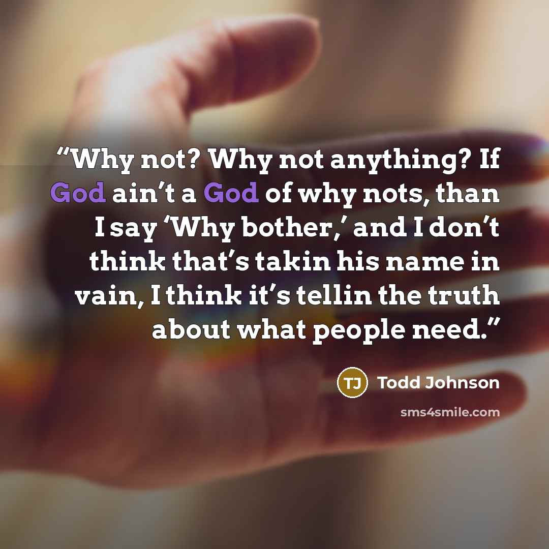“Why not? Why not anything? If God ain’t a God of why nots, than I say ‘Why bother,’ and I don’t think that’s takin his name in vain, I think it’s tellin the truth about what people need.” quote by Todd Johnson
