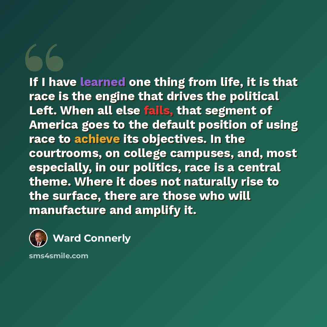 “If I have learned one thing from life, it is that race is the engine that drives the political Left. When all else fails, that segment of America goes to the default position of using race to achieve its objectives. In the courtrooms, on college campuses, and, most especially, in our politics…” quote by Ward Connerly