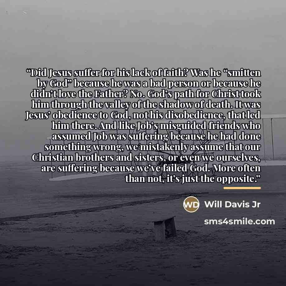 “Did Jesus suffer for his lack of faith? Was he “smitten by God” because he was a bad person or because he didn’t love the Father? No. God’s path for Christ took him through the valley of the shadow of death. It was Jesus’ obedience to God, not his disobedience, that led him there. And like Job’s…” quote by Will Davis Jr