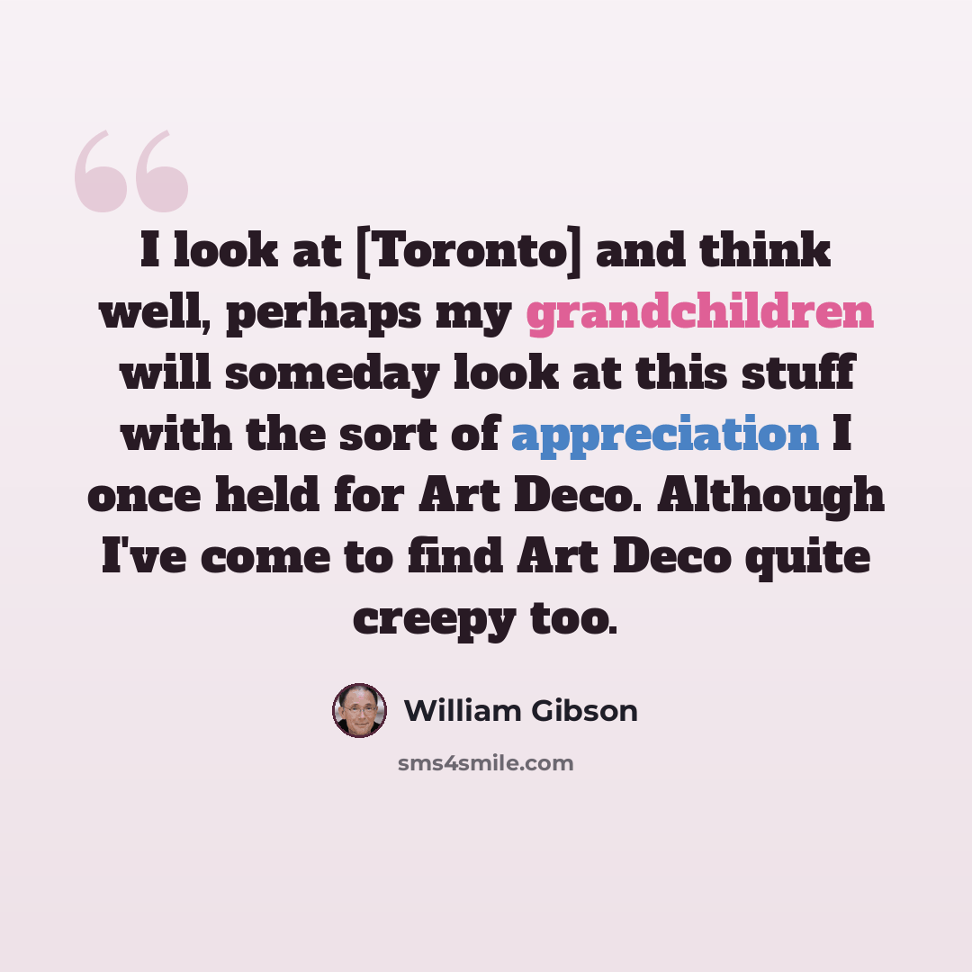 “I look at [Toronto] and think well, perhaps my grandchildren will someday look at this stuff with the sort of appreciation I once held for Art Deco. Although I've come to find Art Deco quite creepy too.” quote by William Gibson