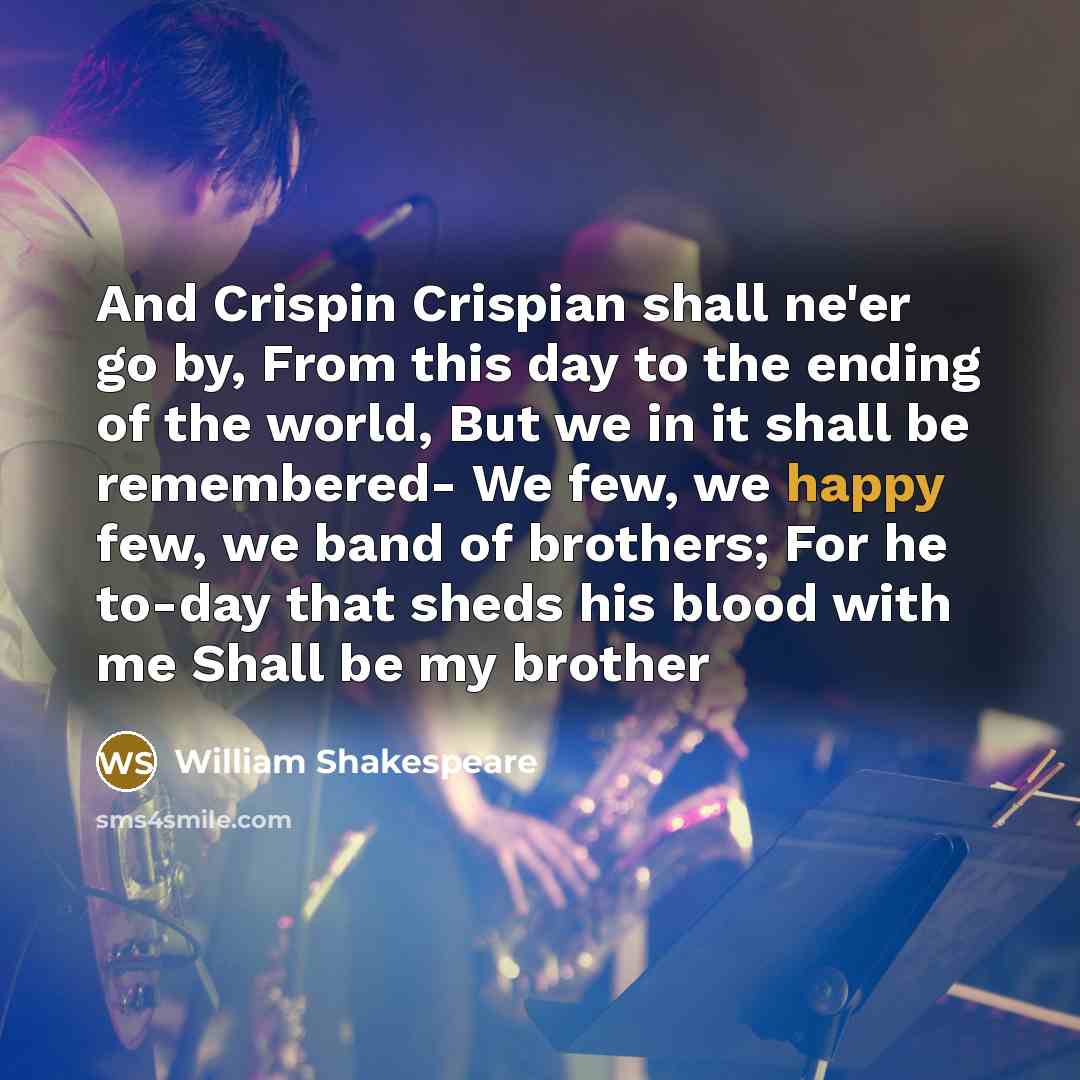 “And Crispin Crispian shall ne'er go by, From this day to the ending of the world, But we in it shall be remembered- We few, we happy few, we band of brothers; For he to-day that sheds his blood with me Shall be my brother” quote by William Shakespeare