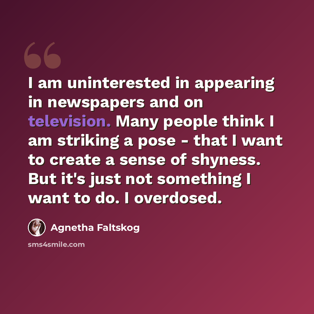 “I am uninterested in appearing in newspapers and on television. Many people think I am striking a pose - that I want to create a sense of shyness. But it's just not something I want to do. I overdosed.” quote by Agnetha Faltskog