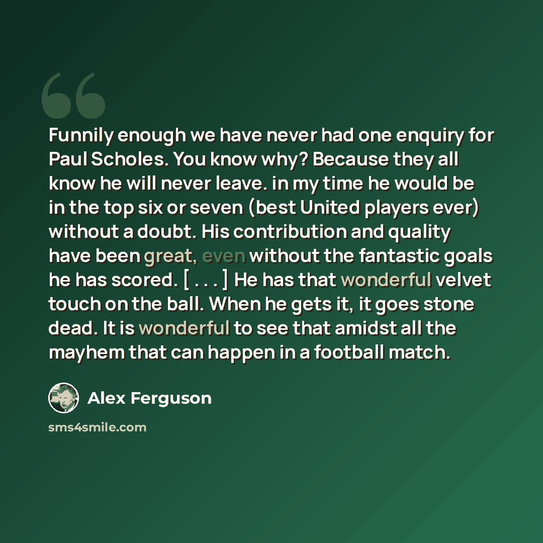“Funnily enough we have never had one enquiry for Paul Scholes. You know why? Because they all know he will never leave. in my time he would be in the top six or seven (best United players ever) without a doubt. His contribution and quality have been great, even without the fantastic goals he has…” quote by Alex Ferguson
