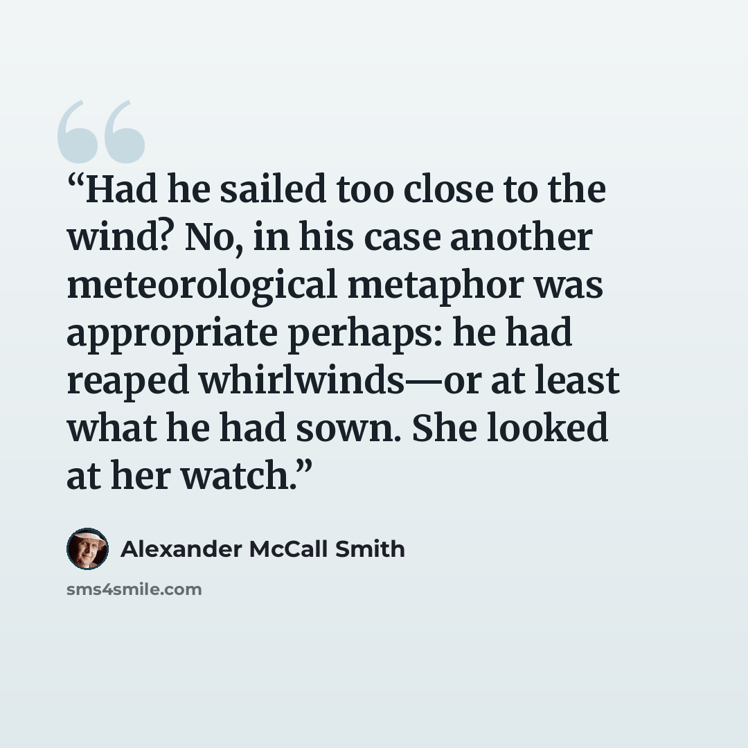 “Had he sailed too close to the wind? No, in his case another meteorological metaphor was appropriate perhaps: he had reaped whirlwinds—or at least what he had sown. She looked at her watch.” quote by Alexander McCall Smith