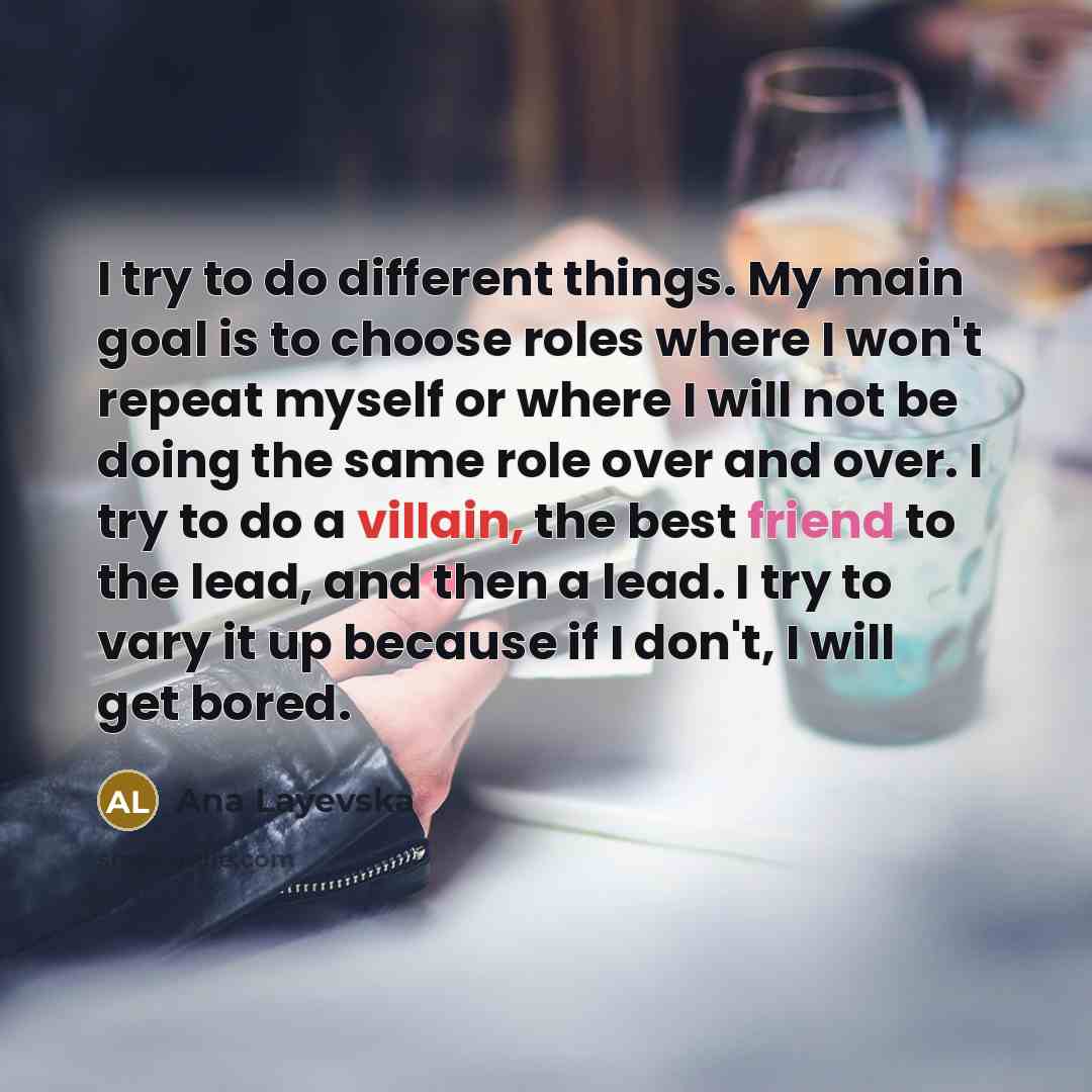 “I try to do different things. My main goal is to choose roles where I won't repeat myself or where I will not be doing the same role over and over. I try to do a villain, the best friend to the lead, and then a lead. I try to vary it up because if I don't, I will get bored.” quote by Ana Layevska