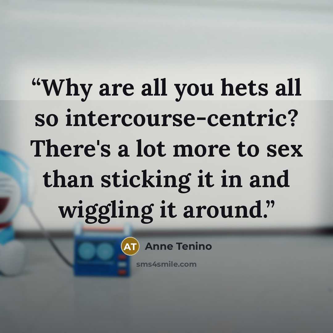 “Why are all you hets all so intercourse-centric? There's a lot more to sex than sticking it in and wiggling it around.” quote by Anne Tenino