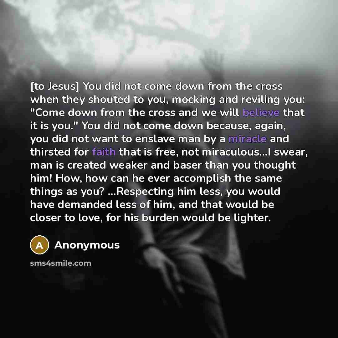 “[to Jesus] You did not come down from the cross when they shouted to you, mocking and reviling you: "Come down from the cross and we will believe that it is you." You did not come down because, again, you did not want to enslave man by a miracle and thirsted for faith that is free, not…” quote by Anonymous