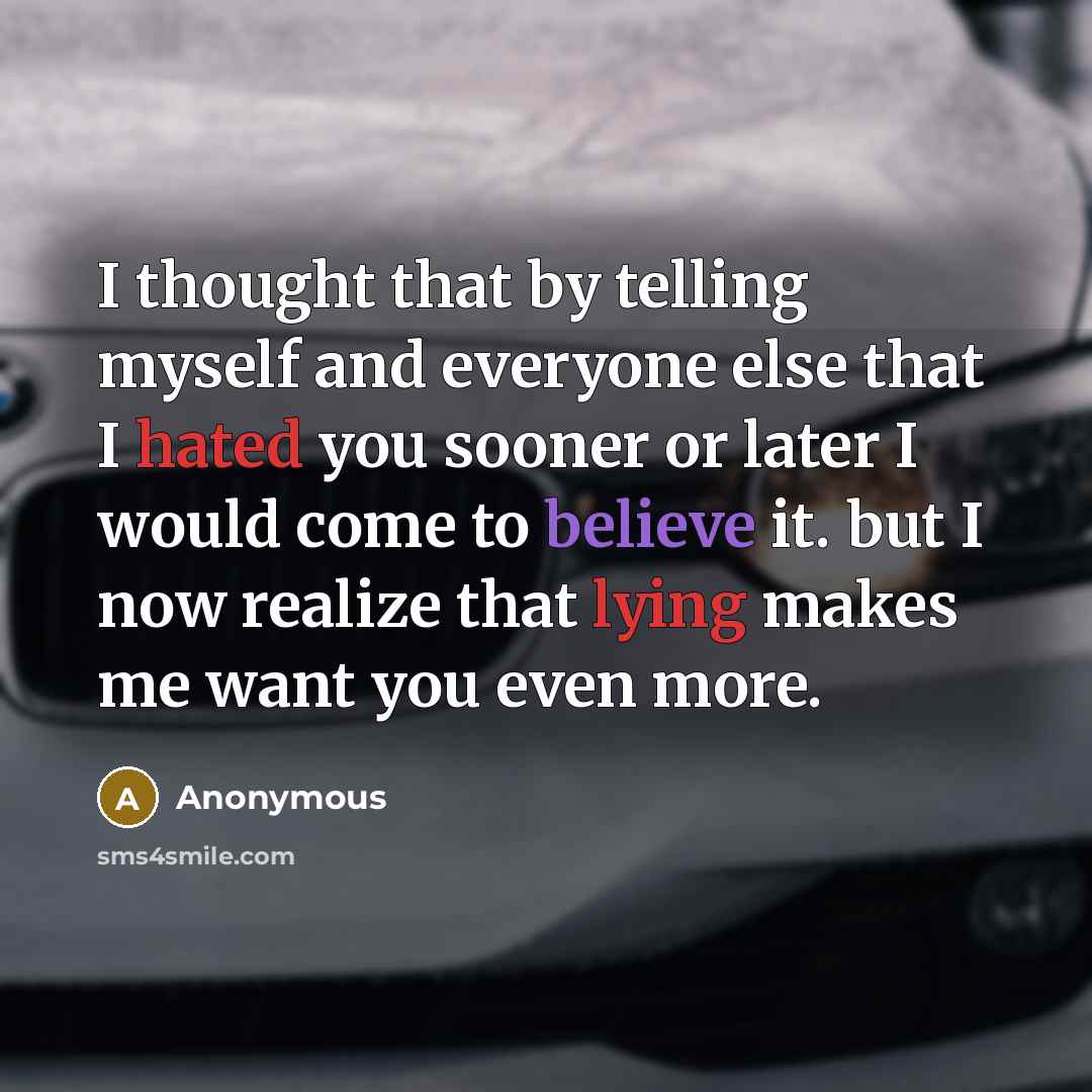 “I thought that by telling myself and everyone else that I hated you sooner or later I would come to believe it. but I now realize that lying makes me want you even more.” quote by Anonymous