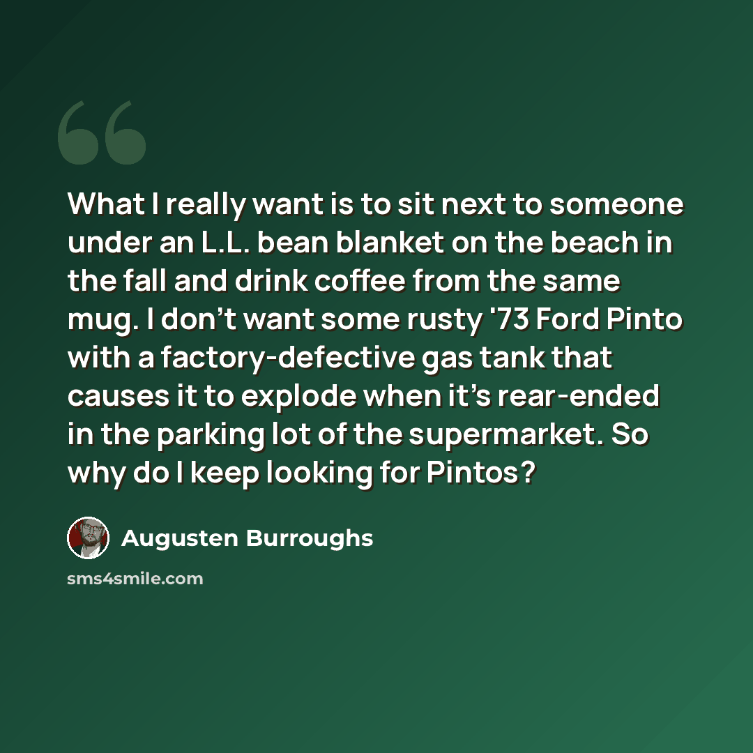 “What I really want is to sit next to someone under an L.L. bean blanket on the beach in the fall and drink coffee from the same mug. I don't want some rusty '73 Ford Pinto with a factory-defective gas tank that causes it to explode when it's rear-ended in the parking lot of the supermarket. So why…” quote by Augusten Burroughs
