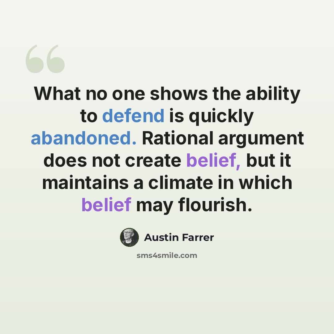 “What no one shows the ability to defend is quickly abandoned. Rational argument does not create belief, but it maintains a climate in which belief may flourish.” quote by Austin Farrer