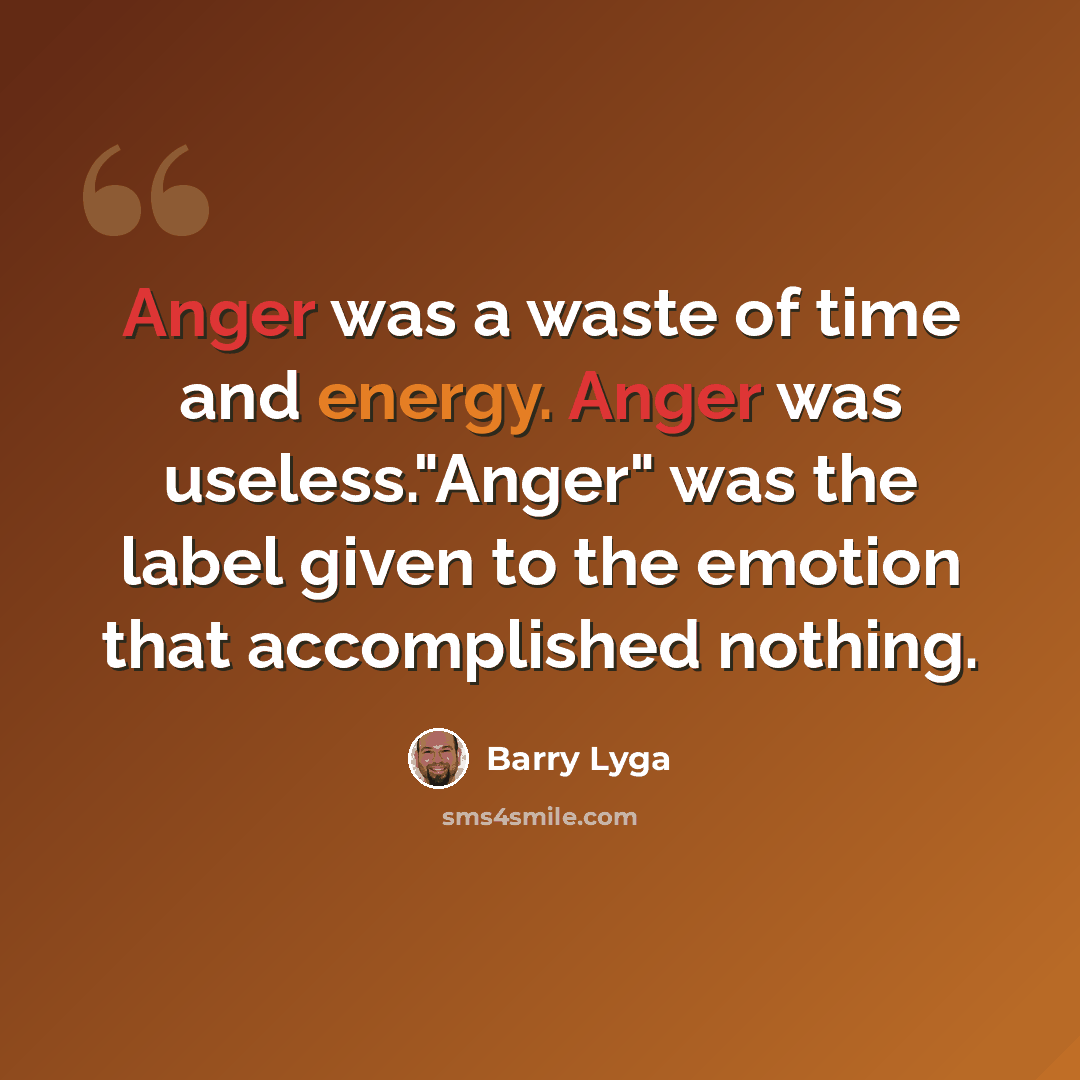 “Anger was a waste of time and energy. Anger was useless."Anger" was the label given to the emotion that accomplished nothing.” quote by Barry Lyga