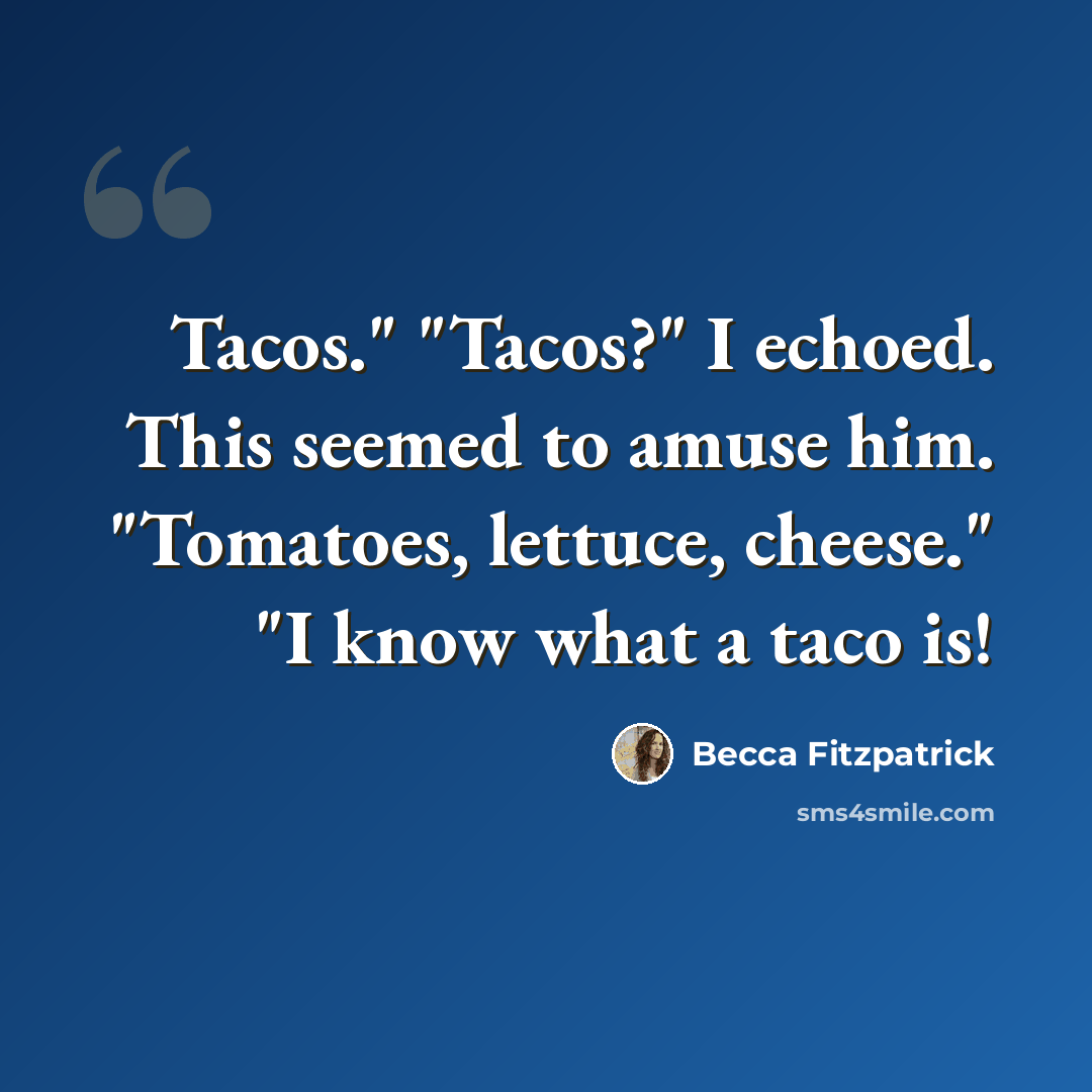“Tacos." "Tacos?" I echoed. This seemed to amuse him. "Tomatoes, lettuce, cheese." "I know what a taco is!” quote by Becca Fitzpatrick