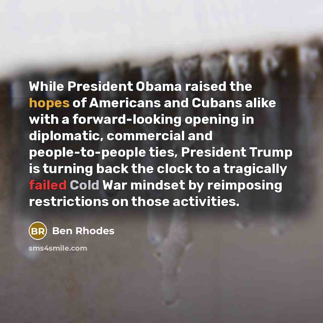 “While President Obama raised the hopes of Americans and Cubans alike with a forward-looking opening in diplomatic, commercial and people-to-people ties, President Trump is turning back the clock to a tragically failed Cold War mindset by reimposing restrictions on those activities.” quote by Ben Rhodes