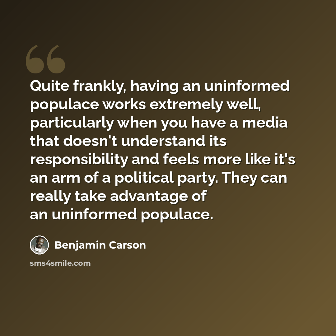 “Quite frankly, having an uninformed populace works extremely well, particularly when you have a media that doesn't understand its responsibility and feels more like it's an arm of a political party. They can really take advantage of an uninformed populace.” quote by Benjamin Carson